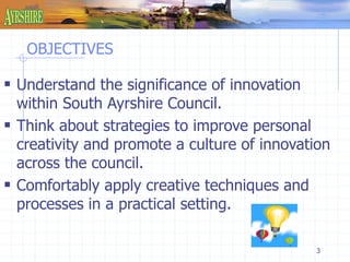 3 
OBJECTIVES 
 Understand the significance of innovation 
within South Ayrshire Council. 
 Think about strategies to improve personal 
creativity and promote a culture of innovation 
across the council. 
 Comfortably apply creative techniques and 
processes in a practical setting. 
 