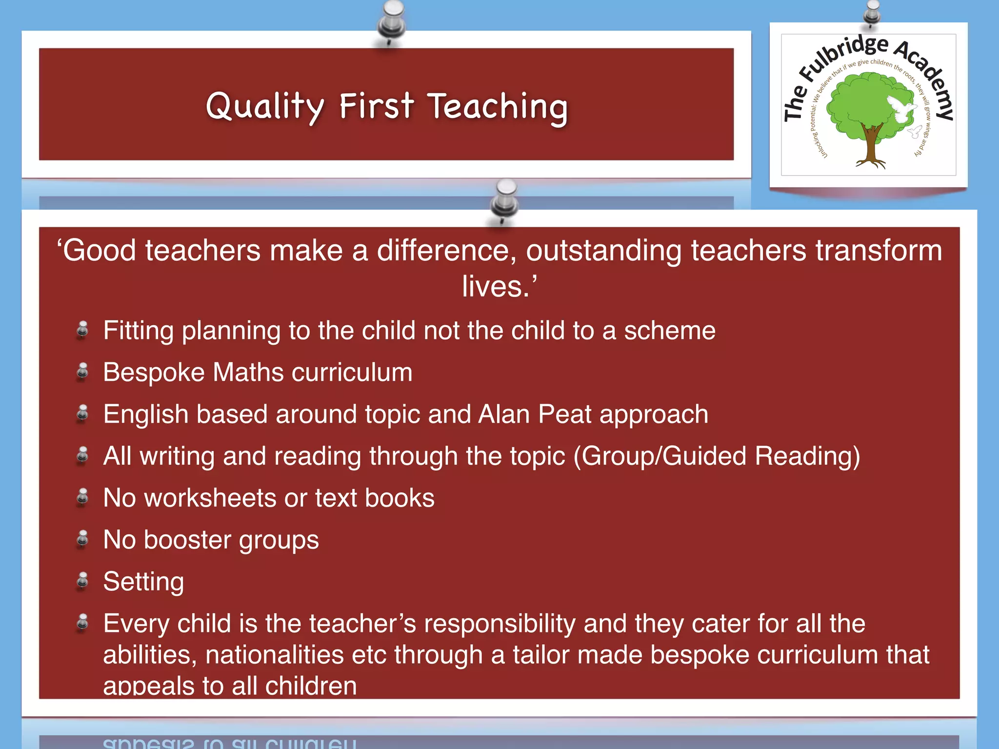 Quality First Teaching
‘Good teachers make a difference, outstanding teachers transform
lives.’
Fitting planning to the child not the child to a scheme
Bespoke Maths curriculum
English based around topic and Alan Peat approach
All writing and reading through the topic (Group/Guided Reading)
No worksheets or text books
No booster groups
Setting
Every child is the teacher’s responsibility and they cater for all the
abilities, nationalities etc through a tailor made bespoke curriculum that
appeals to all children
 