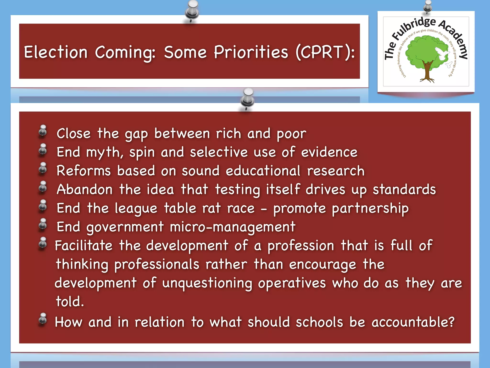 Election Coming: Some Priorities (CPRT):
Close the gap between rich and poor

End myth, spin and selective use of evidence 

Reforms based on sound educational research

Abandon the idea that testing itself drives up standards

End the league table rat race - promote partnership

End government micro-management

Facilitate the development of a profession that is full of
thinking professionals rather than encourage the
development of unquestioning operatives who do as they are
told.

How and in relation to what should schools be accountable?
 