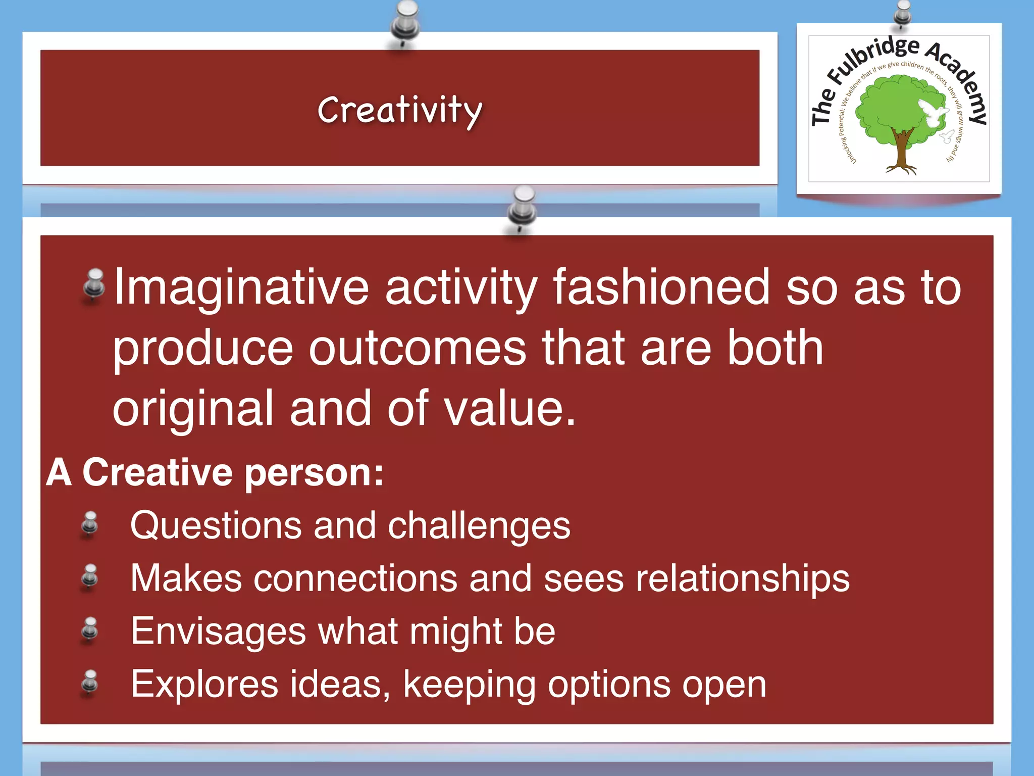 Creativity
Imaginative activity fashioned so as to
produce outcomes that are both
original and of value.
A Creative person:
Questions and challenges
Makes connections and sees relationships
Envisages what might be
Explores ideas, keeping options open
 