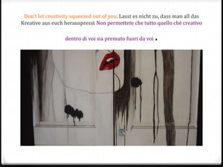 Don’t let creativity squeezed out of you. Lasst es nicht zu, dass man all das
Kreative aus euch herauspresst Non permettete che tutto quello chè creativo
dentro di voi sia premuto fuori da voi .
 