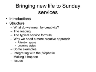 Bringing new life to Sunday
services
• Introductions
• Structure
– What do we mean by creativity?
– The reading
– The typical service formula
– Why we need a more creative approach
• Attention spans
• Learning styles
– Some examples
– Integrating with the prophetic
– Making it happen
– Issues
 