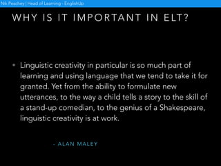 W H Y I S I T I M P O R TA N T I N E LT ?
Nik Peachey | Head of Learning - EnglishUp
• Language is creative by its very nature. We can express
or communicate one idea in many different ways.
Furthermore, every expressed or communicated idea
can provoke many different reactions. Every single
sentence, phrase or word we say or write is created in
a unique moment of communication and can be
recreated,reformulated, paraphrased or changed
according to the goals of the speaker or writer.
- L I B O R S T E PA N E K
 