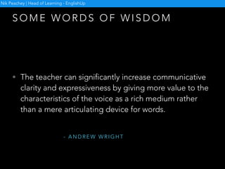 S O M E W O R D S O F W I S D O M
• Creativity is not for special days and not for a select
few; it is a life skill we use on a daily basis. We
combine elements of a language in a way that we have
never heard before and express thoughts that are truly
ours. We make decisions in situations we have never
been in before, form our opinions on things we never
knew of before. [ed.] Why do we then think that
creativity is something extra in our classrooms and not
an integral part of what we do?
Nik Peachey | Head of Learning - EnglishUp
- J U D I T F E H É R
 