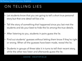 O N M A K I N G C O U R S E B O O K
D I A L O G U E S M O R E C R E AT I V E
The students perform dialogues in character.
• For example, in a dialogue in which A is a salesman in
a shoe shop and B is the customer, A is told that he is
the ex-husband of B and has not seen her since the
divorce.
• Or in a dialogue in which A asks B how to operate her
new office computer, B is told that he is in love with A
but she doesn’t know this.
- B R I A N T O M L I N S O N
Nik Peachey | Head of Learning - EnglishUp
 