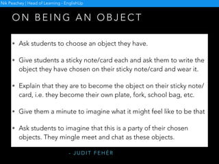 O N T E L L I N G L I E S
• Let students know that you are going to tell a short true personal
story but that one detail will be a lie.
• Tell the story of something that happened since you last met the
students and do your best to hide the lie among the true details.
• After listening to you, students in pairs guess the lie.
• Find out students’ guesses without letting them know if they’re right
or wrong. When all the guesses have been made, reveal the lie.
• Students in groups of three take it in turns to tell their recent story,
while the other two listen and afterwards guess the lie.
- D AV I D H E AT H F I E L D
Nik Peachey | Head of Learning - EnglishUp
 