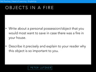 O N M U S I C A N D I M A G E S
• Put learners into small groups and give each group a set of eight to ten
pictures.
• Instruct the learners to spread the pictures in front of them so that everyone
can see them.
• Tell them that they are going to hear a piece of music. Based on what they
hear, feel and see, they are to create a story of their own.
• Play the piece of music for the learners.
• While listening, they can either begin to put the pictures into order.
• Give them enough time to finish their story.
• Ask each group to tell the others their story.
- M A R J O R I E R O S E N B E R G
Nik Peachey | Head of Learning - EnglishUp
 