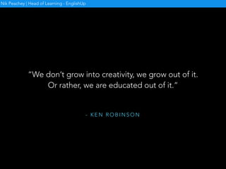 C R E AT I V I T Y I N T H E
E N G L I S H L A N G U A G E
C L A S S R O O M
• Origins of the book
• Nature of creativity
• Importance of creativity in
ELT
• Some ideas and activities
Nik Peachey | Head of Learning - EnglishUp
 