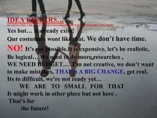 IDEA KILLERS…
REASONS WHY CREATIVITYAND INNOVATION DON’T FLY IN OUR ORGANISATION.
Yes but… it already exist!
Our costumers wont like that. We don’t have time.
NO! It’s not possible.It is expensive, let’s be realistic,
Be logical… We need to do more researches ,
WE NEED BUDGET… ,I’m not creative, we don’t want
to make mistakes, THAT’S A BIG CHANGE, get real.
Its to difficult, we’re not ready yet…
WE ARE TO SMALL FOR THAT
It might work in other place but not here .
That’s for
the future!