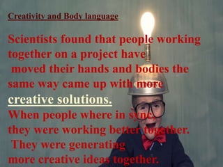 Creativity and Body language
Scientists found that people working
together on a project have
moved their hands and bodies the
same way came up with more
creative solutions.
When people where in sync,
they were working better together.
They were generating
more creative ideas together.