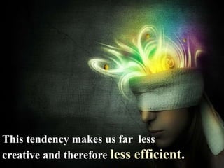 This tendency makes us far less
creative and therefore less efficient.