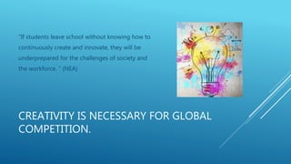 CREATIVITY IS NECESSARY FOR GLOBAL
COMPETITION.
“If students leave school without knowing how to
continuously create and innovate, they will be
underprepared for the challenges of society and
the workforce. “ (NEA)
 