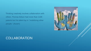 COLLABORATION
Thinking creatively involves collaboration with
others. Thomas Edison had more than 1100
patents but his talent lay in “mobilizing other
people.” (Azzam)
 
