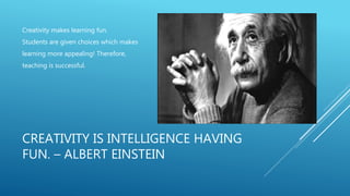 CREATIVITY IS INTELLIGENCE HAVING
FUN. – ALBERT EINSTEIN
Creativity makes learning fun.
Students are given choices which makes
learning more appealing! Therefore,
teaching is successful.
 