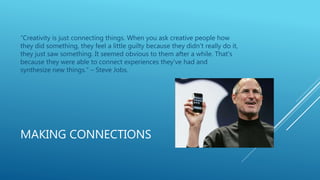 MAKING CONNECTIONS
“Creativity is just connecting things. When you ask creative people how
they did something, they feel a little guilty because they didn't really do it,
they just saw something. It seemed obvious to them after a while. That's
because they were able to connect experiences they've had and
synthesize new things.” – Steve Jobs.
 