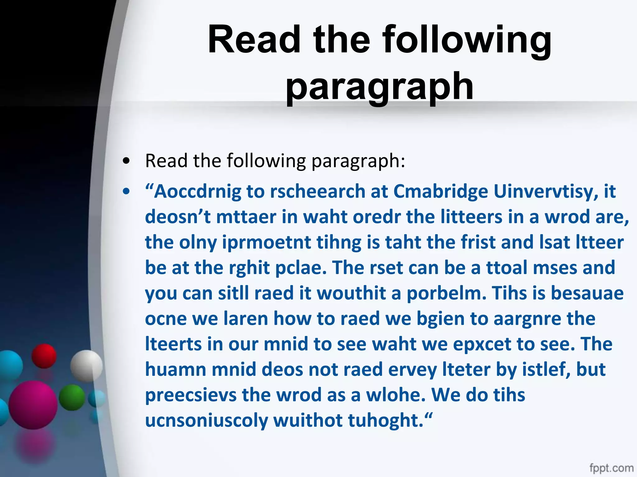 Read the following
paragraph
• Read the following paragraph:
• “Aoccdrnig to rscheearch at Cmabridge Uinvervtisy, it
deosn’t mttaer in waht oredr the litteers in a wrod are,
the olny iprmoetnt tihng is taht the frist and lsat ltteer
be at the rghit pclae. The rset can be a ttoal mses and
you can sitll raed it wouthit a porbelm. Tihs is besauae
ocne we laren how to raed we bgien to aargnre the
lteerts in our mnid to see waht we epxcet to see. The
huamn mnid deos not raed ervey lteter by istlef, but
preecsievs the wrod as a wlohe. We do tihs
ucnsoniuscoly wuithot tuhoght.“
 