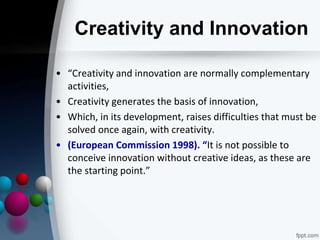 Creativity and Innovation
• “Creativity and innovation are normally complementary
activities,
• Creativity generates the basis of innovation,
• Which, in its development, raises difficulties that must be
solved once again, with creativity.
• (European Commission 1998). “It is not possible to
conceive innovation without creative ideas, as these are
the starting point.”
 