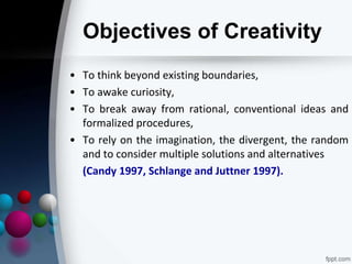Objectives of Creativity
• To think beyond existing boundaries,
• To awake curiosity,
• To break away from rational, conventional ideas and
formalized procedures,
• To rely on the imagination, the divergent, the random
and to consider multiple solutions and alternatives
(Candy 1997, Schlange and Juttner 1997).
 