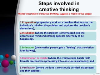 Steps involved in
creative thinking
1.Preparation (preparatory work on a problem that focuses the
individual's mind on the problem and explores the problem's
dimensions),
3.Intimation (the creative person gets a "feeling" that a solution
is on its way),
2.Incubation (where the problem is internalized into the
unconscious mind and nothing appears externally to be
happening),
4.Illumination or insight (where the creative idea bursts forth
from its preconscious processing into conscious awareness); and
5.Verification (where the idea is consciously verified, elaborated,
and then applied).
Wallas’ description of creative thinking, suggests a model in five stages:
 