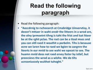 Read the following
paragraph
• Read the following paragraph:
• “Aoccdrnig to rscheearch at Cmabridge Uinvervtisy, it
deosn’t mttaer in waht oredr the litteers in a wrod are,
the olny iprmoetnt tihng is taht the frist and lsat ltteer
be at the rghit pclae. The rset can be a ttoal mses and
you can sitll raed it wouthit a porbelm. Tihs is besauae
ocne we laren how to raed we bgien to aargnre the
lteerts in our mnid to see waht we epxcet to see. The
huamn mnid deos not raed ervey lteter by istlef, but
preecsievs the wrod as a wlohe. We do tihs
ucnsoniuscoly wuithot tuhoght.“
 