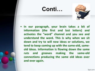 Conti…
• In our paragraph, your brain takes a bit of
information (the first and last letters) and
activates the “word” channel and you see and
understand the word. This is why when we sit
down and try to will new ideas or solutions, we
tend to keep coming up with the same-old, same-
old ideas. Information is flowing down the same
ruts and grooves making the same-old
connections producing the same old ideas over
and over again.
 