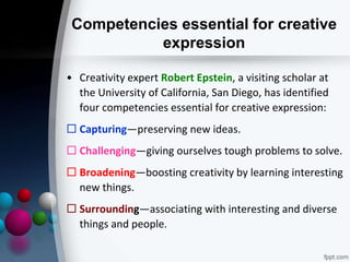 Competencies essential for creative
expression
• Creativity expert Robert Epstein, a visiting scholar at
the University of California, San Diego, has identified
four competencies essential for creative expression:
 Capturing—preserving new ideas.
 Challenging—giving ourselves tough problems to solve.
 Broadening—boosting creativity by learning interesting
new things.
 Surrounding—associating with interesting and diverse
things and people.
 