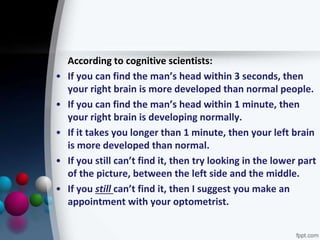 According to cognitive scientists:
• If you can find the man’s head within 3 seconds, then
your right brain is more developed than normal people.
• If you can find the man’s head within 1 minute, then
your right brain is developing normally.
• If it takes you longer than 1 minute, then your left brain
is more developed than normal.
• If you still can’t find it, then try looking in the lower part
of the picture, between the left side and the middle.
• If you still can’t find it, then I suggest you make an
appointment with your optometrist.
 