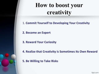 How to boost your
creativity
1. Commit Yourself to Developing Your Creativity
2. Become an Expert
3. Reward Your Curiosity
4. Realize that Creativity is Sometimes Its Own Reward
5. Be Willing to Take Risks
 