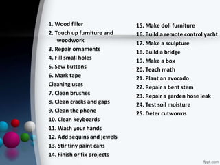 1. Wood filler
2. Touch up furniture and
woodwork
3. Repair ornaments
4. Fill small holes
5. Sew buttons
6. Mark tape
Cleaning uses
7. Clean brushes
8. Clean cracks and gaps
9. Clean the phone
10. Clean keyboards
11. Wash your hands
12. Add sequins and jewels
13. Stir tiny paint cans
14. Finish or fix projects
15. Make doll furniture
16. Build a remote control yacht
17. Make a sculpture
18. Build a bridge
19. Make a box
20. Teach math
21. Plant an avocado
22. Repair a bent stem
23. Repair a garden hose leak
24. Test soil moisture
25. Deter cutworms
 