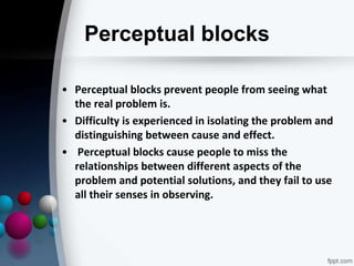 Perceptual blocks
• Perceptual blocks prevent people from seeing what
the real problem is.
• Difficulty is experienced in isolating the problem and
distinguishing between cause and effect.
• Perceptual blocks cause people to miss the
relationships between different aspects of the
problem and potential solutions, and they fail to use
all their senses in observing.
 