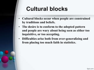 Cultural blocks
• Cultural blocks occur when people are constrained
by traditions and beliefs.
• The desire is to conform to the adopted pattern
and people are wary about being seen as either too
inquisitive, or too accepting.
• Difficulties arise both from over-generalizing and
from placing too much faith in statistics.
 