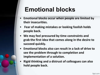 Emotional blocks
• Emotional blocks occur when people are limited by
their insecurities.
• Fear of making mistakes or looking foolish holds
people back.
• We may feel pressured by time constraints and
grab the first idea that comes along in the desire to
succeed quickly.
• Emotional blocks also can result in a lack of drive to
see the problem through to completion and
implementation of a solution.
• Rigid thinking and a distrust of colleagues can also
hold people back.
 
