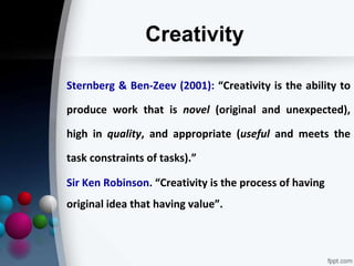 Creativity
Sternberg & Ben-Zeev (2001): “Creativity is the ability to
produce work that is novel (original and unexpected),
high in quality, and appropriate (useful and meets the
task constraints of tasks).”
Sir Ken Robinson. “Creativity is the process of having
original idea that having value”.
 