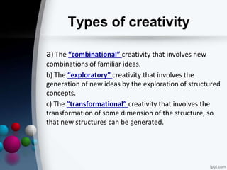 Types of creativity
a) The “combinational” creativity that involves new
combinations of familiar ideas.
b) The “exploratory” creativity that involves the
generation of new ideas by the exploration of structured
concepts.
c) The “transformational” creativity that involves the
transformation of some dimension of the structure, so
that new structures can be generated.
 