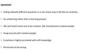 SNAPSHOT
• Asking radically different questions in a non-linear way is the key to creativity.
• An unlearning rather than a learning process
• We cant teach some one to be creative. We must become creative people
• Hang around with creative people
• Creativity is highly correlated with self-knowledge
• Permission to be wrong.
 