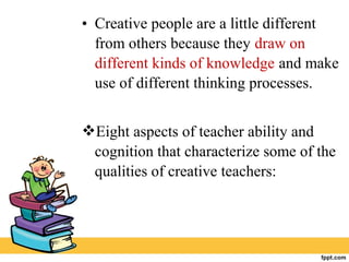 • Creative people are a little different
from others because they draw on
different kinds of knowledge and make
use of different thinking processes.
Eight aspects of teacher ability and
cognition that characterize some of the
qualities of creative teachers:
 