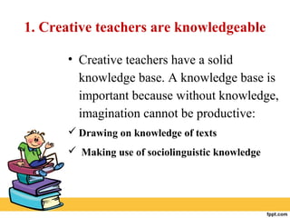1. Creative teachers are knowledgeable
• Creative teachers have a solid
knowledge base. A knowledge base is
important because without knowledge,
imagination cannot be productive:
 Drawing on knowledge of texts
 Making use of sociolinguistic knowledge
 
