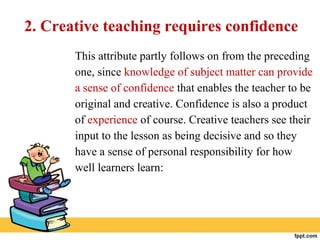 2. Creative teaching requires confidence
This attribute partly follows on from the preceding
one, since knowledge of subject matter can provide
a sense of confidence that enables the teacher to be
original and creative. Confidence is also a product
of experience of course. Creative teachers see their
input to the lesson as being decisive and so they
have a sense of personal responsibility for how
well learners learn:
 