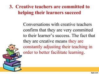 3. Creative teachers are committed to
helping their learners succeed
Conversations with creative teachers
confirm that they are very committed
to their learner’s success. The fact that
they are creative means they are
constantly adjusting their teaching in
order to better facilitate learning.
 