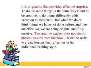 It is originality that provides effective surprise.
To do the same things in the same way is not to
be creative, to do things differently adds
variation to mere habit, but when we do or
think things we have not done before, and they
are effective, we are being original and fully
creative. The creative teacher does not simply
present lessons from the book. He or she seeks
to create lessons that reflect his or her
individual teaching style.
 