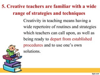 5. Creative teachers are familiar with a wide
range of strategies and techniques
Creativity in teaching means having a
wide repertoire of routines and strategies
which teachers can call upon, as well as
being ready to depart from established
procedures and to use one’s own
solutions.
 