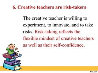 6. Creative teachers are risk-takers
The creative teacher is willing to
experiment, to innovate, and to take
risks. Risk-taking reflects the
flexible mindset of creative teachers
as well as their self-confidence.
 