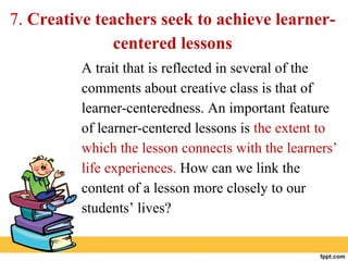 7. Creative teachers seek to achieve learner-
centered lessons
A trait that is reflected in several of the
comments about creative class is that of
learner-centeredness. An important feature
of learner-centered lessons is the extent to
which the lesson connects with the learners’
life experiences. How can we link the
content of a lesson more closely to our
students’ lives?
 