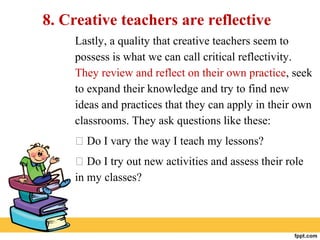 8. Creative teachers are reflective
Lastly, a quality that creative teachers seem to
possess is what we can call critical reflectivity.
They review and reflect on their own practice, seek
to expand their knowledge and try to find new
ideas and practices that they can apply in their own
classrooms. They ask questions like these:
 Do I vary the way I teach my lessons?
 Do I try out new activities and assess their role
in my classes?
 