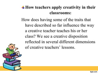 How teachers apply creativity in their
classrooms:
How does having some of the traits that
have described so far influence the way
a creative teacher teaches his or her
class? We see a creative disposition
reflected in several different dimensions
of creative teachers’ lessons.
 