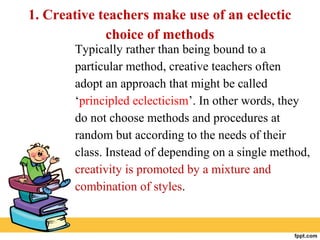 1. Creative teachers make use of an eclectic
choice of methods
Typically rather than being bound to a
particular method, creative teachers often
adopt an approach that might be called
‘principled eclecticism’. In other words, they
do not choose methods and procedures at
random but according to the needs of their
class. Instead of depending on a single method,
creativity is promoted by a mixture and
combination of styles.
 