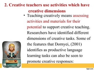 2. Creative teachers use activities which have
creative dimensions
• Teaching creatively means assessing
activities and materials for their
potential to support creative teaching.
Researchers have identified different
dimensions of creative tasks. Some of
the features that Dornyei, (2001)
identifies as productive language
learning tasks can also be seen to
promote creative responses:
 