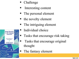  Challenge
 Interesting content
 The personal element
 the novelty element
 The intriguing element
 Individual choice
 Tasks that encourage risk taking
 Tasks that encourage original
thought
 The fantasy element
 
