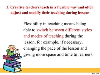 3. Creative teachers teach in a flexible way and often
adjust and modify their teaching during lessons
Flexibility in teaching means being
able to switch between different styles
and modes of teaching during the
lesson, for example, if necessary,
changing the pace of the lesson and
giving more space and time to learners.
 