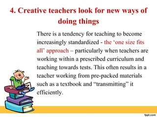 4. Creative teachers look for new ways of
doing things
There is a tendency for teaching to become
increasingly standardized - the ‘one size fits
all’ approach – particularly when teachers are
working within a prescribed curriculum and
teaching towards tests. This often results in a
teacher working from pre-packed materials
such as a textbook and “transmitting” it
efficiently.
 